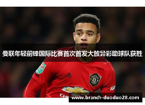 曼联年轻前锋国际比赛首次首发大放异彩助球队获胜