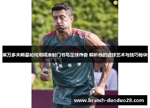 莱万多夫斯基如何用精准射门书写足球传奇 解析他的进球艺术与技巧秘诀