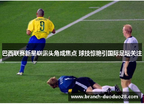 巴西联赛新星崭露头角成焦点 球技惊艳引国际足坛关注