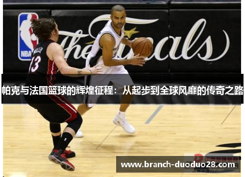 帕克与法国篮球的辉煌征程：从起步到全球风靡的传奇之路