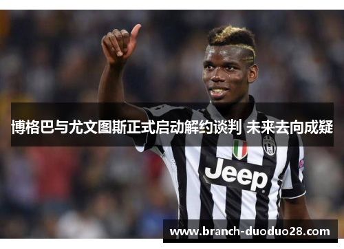 博格巴与尤文图斯正式启动解约谈判 未来去向成疑