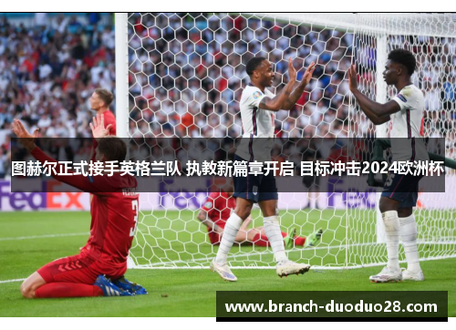 图赫尔正式接手英格兰队 执教新篇章开启 目标冲击2024欧洲杯