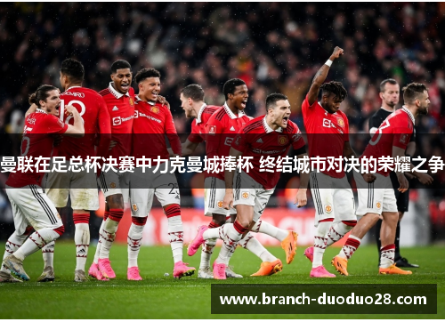 曼联在足总杯决赛中力克曼城捧杯 终结城市对决的荣耀之争