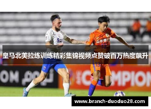 皇马北美拉练训练精彩集锦视频点赞破百万热度飙升